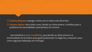  Turismo Balnear: conjuga o clima com a vasta costa de praias
 Turismo Sénior: dura todo o ano, devido ao clima ameno. Contribui para o
problema de sazonalidade característica do turismo
Isto beneficia o setor imobiliário, que devido ao clima ameno e à
luminosidade do território português (sobretudo no Algarve), compram casas
como segunda habitação em Portugal.
 