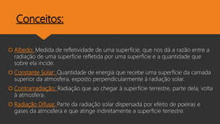 Conceitos:
 Albedo: Medida de refletividade de uma superfície, que nos dá a razão entre a
radiação de uma superfície refletida por uma superfície e a quantidade que
sobre ela incide.
 Constante Solar: Quantidade de energia que recebe uma superfície da camada
superior da atmosfera, exposto perpendicularmente à radiação solar.
 Contrarradiação: Radiação que ao chegar à superfície terrestre, parte dela, volta
à atmosfera.
 Radiação Difusa: Parte da radiação solar dispersada por efeito de poeiras e
gases da atmosfera e que atinge indiretamente a superfície terrestre.
 