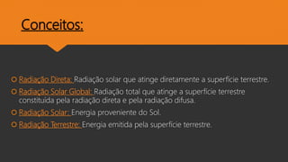 Conceitos:
 Radiação Direta: Radiação solar que atinge diretamente a superfície terrestre.
 Radiação Solar Global: Radiação total que atinge a superfície terrestre
constituída pela radiação direta e pela radiação difusa.
 Radiação Solar: Energia proveniente do Sol.
 Radiação Terrestre: Energia emitida pela superfície terrestre.
 