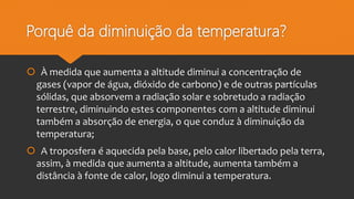 Porquê da diminuição da temperatura?
 À medida que aumenta a altitude diminui a concentração de
gases (vapor de água, dióxido de carbono) e de outras partículas
sólidas, que absorvem a radiação solar e sobretudo a radiação
terrestre, diminuindo estes componentes com a altitude diminui
também a absorção de energia, o que conduz à diminuição da
temperatura;
 A troposfera é aquecida pela base, pelo calor libertado pela terra,
assim, à medida que aumenta a altitude, aumenta também a
distância à fonte de calor, logo diminui a temperatura.
 