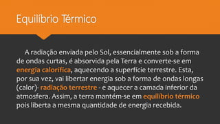 Equilíbrio Térmico
A radiação enviada pelo Sol, essencialmente sob a forma
de ondas curtas, é absorvida pela Terra e converte-se em
energia calorífica, aquecendo a superfície terrestre. Esta,
por sua vez, vai libertar energia sob a forma de ondas longas
(calor)- radiação terrestre - e aquecer a camada inferior da
atmosfera. Assim, a terra mantém-se em equilíbrio térmico
pois liberta a mesma quantidade de energia recebida.
 