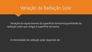 Variação da Radiação Solar
Variação do aquecimento da superfície terrestre/quantidade da
radiação solar que chega à superfície terrestre.
A intensidade da radiação solar depende de:
 