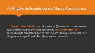 A) Ângulo de Incidência e a Massa Atmosférica
Ângulo de Incidência dos raios solares (ângulo formado entre os
raios solares e a superfície da Terra) e da massa atmosférica
(espessura da atmosfera que os raios solares têm que atravessar até
chegarem à superfície da Terra) por eles atravessada.
 