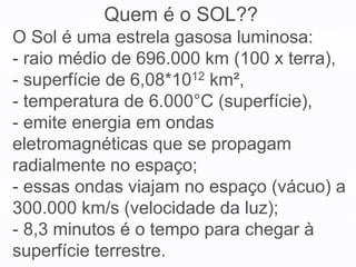 O Sol é uma estrela gasosa luminosa:
- raio médio de 696.000 km (100 x terra),
- superfície de 6,08*1012 km²,
- temperatura de 6.000°C (superfície),
- emite energia em ondas
eletromagnéticas que se propagam
radialmente no espaço;
- essas ondas viajam no espaço (vácuo) a
300.000 km/s (velocidade da luz);
- 8,3 minutos é o tempo para chegar à
superfície terrestre.
Quem é o SOL??
 