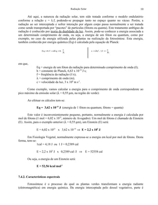 Radiação Solar                                        10

       Até aqui, a natureza da radiação solar, tem sido tratada conforme o modelo ondulatório
conforme a relação c = λ.f, podendo-se propagar tanto no espaço quanto no vácuo. Porém, a
radiação ao ser interceptada e sofrer interação por algum corpo passa normalmente a ser tratada
como sendo transportada por “pacotes” de partículas (fótons ou quanta). Este tratamento ambíguo da
radiação é conhecido por teoria da dualidade da luz. Assim, pode-se conhecer a energia associada a
um determinado comprimento de onda, ou seja, a energia de um fóton ou quantum, como por
exemplo, no caso da energia utilizada pelas plantas na realização da fotossíntese. Esta energia,
também conhecida por energia quântica (Eq) é calculada pela equação de Planck:

                                     c                                c
                  Eq = h f ⇒Eq = h                        c =λf ∴ =
                                                              .  f
                                     λ                                λ




em que,
              Eq = energia de um fóton da radiação para determinado comprimento de onda (J);
              h = constante de Planck, 6,63 x 10-34 J s;
              f = freqüência da radiação (1/s);
              λ = comprimento de onda (m);
              c = velocidade da luz, 3 x 108 m s-1.

      Como exemplo, vamos calcular a energia para o comprimento de onda correspondente ao
pico máximo da emissão solar (λ = 0,55 µm, na região do verde):

       Ao efetuar os cálculos tem-se:

              Eq = 3,62 x 10-19 J (energia de 1 fóton ou quantum; fótons = quanta)

       Este valor é inconvenientemente pequeno, portanto, normalmente a energia é calculada por
mol de fótons (1 mol = 6,02 x 10 23, número de Avogadro). Um mol de fótons é chamado de Einstein
(E). Assim, para o exemplo anterior (λ = 0,55 µm), um Einstein (E) será:

              E = 6,02 x 1023 x 3,62 x 10-19 ⇒ E = 2,2 x 105 J

       Em Fisiologia Vegetal, normalmente expressa-se a energia em kcal por mol de fótons. Desta
forma, tem-se:
               1cal = 4,18 J ou 1 J = 0,2389 cal

              E = 2,2 x 105 J x 0,2389 cal /J ⇒ E = 52558 cal

       Ou seja, a energia de um Einstein será:

              E = 52,56 kcal mol-1


7.4.2. Características espectrais

       Fotossíntese é o processo do qual as plantas verdes transformam a energia radiante
(eletromagnética) em energia química. Da energia interceptada pelo dossel vegetativo, parte é
 