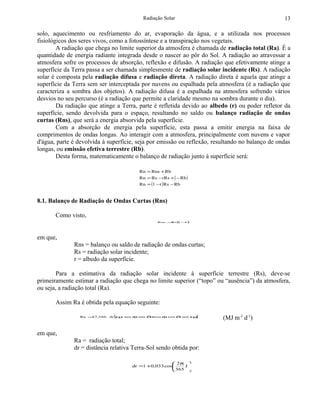 Radiação Solar                                         13

solo, aquecimento ou resfriamento do ar, evaporação da água, e a utilizada nos processos
fisiológicos dos seres vivos, como a fotossíntese e a transpiração nos vegetais.
        A radiação que chega no limite superior da atmosfera é chamada de radiação total (Ra). É a
quantidade de energia radiante integrada desde o nascer ao pôr do Sol. A radiação ao atravessar a
atmosfera sofre os processos de absorção, reflexão e difusão. A radiação que efetivamente atinge a
superfície da Terra passa a ser chamada simplesmente de radiação solar incidente (Rs). A radiação
solar é composta pela radiação difusa e radiação direta. A radiação direta é aquela que atinge a
superfície da Terra sem ser interceptada por nuvens ou espalhada pela atmosfera (é a radiação que
caracteriza a sombra dos objetos). A radiação difusa é a espalhada na atmosfera sofrendo vários
desvios no seu percurso (é a radiação que permite a claridade mesmo na sombra durante o dia).
        Da radiação que atinge a Terra, parte é refletida devido ao albedo (r) ou poder refletor da
superfície, sendo devolvida para o espaço, resultando no saldo ou balanço radiação de ondas
curtas (Rns), que será a energia absorvida pela superfície.
        Com a absorção de energia pela superfície, esta passa a emitir energia na faixa de
comprimentos de ondas longas. Ao interagir com a atmosfera, principalmente com nuvens e vapor
d'água, parte é devolvida à superfície, seja por emissão ou reflexão, resultando no balanço de ondas
longas, ou emissão efetiva terrestre (Rb).
        Desta forma, matematicamente o balanço de radiação junto à superfície será:

                                        Rn = Rns + Rb
                                        Rn = Rs − rRs + ( − Rb )
                                        Rn = (1 − r ) Rs − Rb



8.1. Balanço de Radiação de Ondas Curtas (Rns)

       Como visto,
                                                 Rns = ( −
                                                      Rs 1 r)




em que,
              Rns = balanço ou saldo de radiação de ondas curtas;
              Rs = radiação solar incidente;
              r = albedo da superfície.

        Para a estimativa da radiação solar incidente à superfície terrestre (Rs), deve-se
primeiramente estimar a radiação que chega no limite superior (“topo” ou “ausência”) da atmosfera,
ou seja, a radiação total (Ra).

       Assim Ra é obtida pela equação seguinte:

                Ra = ,586
                    37        (
                            dr ω sen φ sen δ cos φ cos δ sen ω
                                s           +                 s    )     (MJ m-2 d-1)

em que,
              Ra = radiação total;
              dr = distância relativa Terra-Sol sendo obtida por:

                                                      2π 
                                     dr =1 +0,033 cos   J
                                                     365 
 