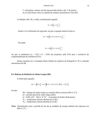 Radiação Solar                                     14

               J = dia juliano: número de dias transcorridos desde o dia 1o de janeiro;
               ωs, φ e δ já foram vistos no capítulo de relações astronômicas Terra-Sol.


       A radiação solar Rs, é então, estimada pela equação:

                                                              n 
                                                 Rs = Ra a + b 
                                                              N



          Sendo a e b coeficientes de regressão, em que a equação anterior torna-se:

                                                                  n 
                                          Rs = Ra 0,29 cos φ+0,52   
                                                                  N



          Ou ainda:

                                                                n 
                                             Rs = Ra 0,25 +0,50   
                                                                N



em que os parâmetros (a = 0,25 e b = 0,50) são propostos pela FAO para a estimativa da
evapotranspiração de referência (ETo).

       Nestas equações n é a insolação diária (obtida em registros do heliógrafo) e N é a duração
astronômica do dia.




8.2. Balanço de Radiação de Ondas Longas (Rb)

       É obtido pela equação:

                                 
                           Rb = − 0,9
                                 
                                      n
                                      N
                                            
                                             (
                                        +0,1 0,34 −0,14 ea   ) σ(Tkx +Tkn ) 1
                                                                   4    4
                                                                             2
                                           


em que,
               Rb = balanço de ondas longas ou emissão efetiva terrestre (MJ m-2 d-1);
               ea = pressão parcial do vapor d'água (kPa);
               σ = 4,903 x10-9 MJ m-2 d-1 K-4 (Constante de Stefan–Boltzmann);
               Tkx = temperatura máxima absoluta do ar (K);
               Tkn = temperatura mínima absoluta do ar (K).

Nota: Normalmente, para o período de um dia as unidades de energia radiante são expressas em
      (MJ m-2 d-1).
 