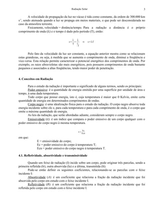 Radiação Solar                                          3

       A velocidade de propagação da luz no vácuo é tida como constante, da ordem de 300.000 km
-1
s , sendo atenuada quando a luz se propaga em meios materiais, o que pode ser desconsiderada no
caso da atmosfera terrestre.
       Fisicamente, velocidade = distância/tempo. Para a radiação a distância é o próprio
comprimento de onda (λ) e o tempo é dado pelo período (T), então:

                                            λ λ
                                       c=    =       ⇒     c = λ .f
                                            T 1
                                                f


        Pelo fato da velocidade da luz ser constante, a equação anterior mostra como se relacionam
estas grandezas, ou seja, à medida que se aumenta o comprimento de onda, diminui a freqüência e
vice-versa. Esta relação permite caracterizar o potencial energético dos comprimentos de onda. Por
exemplo, os raios ultravioletas são mais energéticos, pois possuem comprimentos de onda bastante
pequenos e associados a altas freqüências, tendo maior poder de penetração.


4. Conceitos em Radiação

       Para o estudo da radiação é importante o significado de alguns termos, sendo os principais:
       Poder emissivo: é a quantidade de energia emitida por uma superfície por unidade de área e
tempo, à uma dada temperatura.
       Todo corpo que possui energia, isto é, cuja temperatura é maior que 0 Kelvin, emite certa
quantidade de energia em determinados comprimentos de ondas.
       Corpo negro: é uma idealização física para o estudo da radiação. O corpo negro absorve toda
energia incidente sobre ele e, para cada temperatura e para cada comprimento de onda, é o corpo que
emite a máxima quantidade de energia.
       As leis da radiação, que serão abordadas adiante, consideram sempre o corpo negro.
       Emissividade (ε): é um índice que compara o poder emissivo de um corpo qualquer com o
poder emissivo do corpo negro à mesma temperatura.

                                                     Ec
                                                ε=
                                                     Ecn

em que:
              E = emissividade do corpo;
              Ec = poder emissivo do corpo à temperatura T;
              Ecn = poder emissivo do corpo negro à temperatura T.

4.1. Refletividade, absortividade e transmissividade

        Quando um feixe de radiação (I) incide sobre um corpo, pode originar três parcelas, sendo a
primeira refletida (Ir), outra absorvida (Ia) e a última, transmitida (It).
        Pode-se então definir os seguintes coeficientes, relacionando-se as parcelas com o feixe
incidente I:
        Absortividade (A): é um coeficiente que relaciona a fração da radiação incidente que foi
absorvida pelo corpo em estudo com o feixe incidente I.
        Refletividade (R): é um coeficiente que relaciona a fração da radiação incidente que foi
refletida pelo corpo em estudo com o feixe incidente I.
 