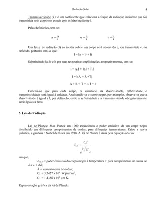 Radiação Solar                                          4

       Transmissividade (T): é um coeficiente que relaciona a fração da radiação incidente que foi
transmitida pelo corpo em estudo com o feixe incidente I.

       Pelas definições, tem-se:

                              Ia                                    Ir                It
                         A=                                R =                   T=
                               I                                     I                I


        Um feixe de radiação (I) ao incidir sobre um corpo será absorvido e, ou transmitido e, ou
refletido, portanto tem-se que:
                                           I = Ia + Ir + It

       Substituindo Ia, Ir e It por suas respectivas explicitações, respectivamente, tem-se:

                                          I = A.I + R.I + T.I

                                           I = I(A + R +T)

                                          A+R+T=I/I=1

        Conclui-se que para cada corpo, o somatório da absortividade, refletividade e
transmissividade será igual à unidade. Analisando-se o corpo negro, por exemplo, observa-se que a
absortividade é igual a l, por definição, então a refletividade e a transmissividade obrigatoriamente
serão iguais a zero.


5. Leis da Radiação



        Lei de Planck: Max Planck em 1900 equacionou o poder emissivo de um corpo negro
distribuído em diferentes comprimentos de ondas, para diferentes temperaturas. Criou a teoria
quântica, e ganhou o Nobel de física em 1918. A lei de Planck é dada pela equação abaixo:

                                                                C1 .λ − 5
                                             E( λ ,T ) =
                                                               C2    λT
                                                           e                −1
em que,
              E(λ,T) = poder emissivo do corpo negro à temperatura T para comprimento de ondas de
       λ a λ + dλ;
              λ = comprimento de ondas;
              C1 = 3,7427 x 108 W µm4 m-2;
              C2 = 1,4388 x 104 µm K.

Representação gráfica da lei de Planck:
 
