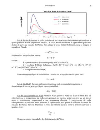 Radiação Solar                                          5


                                        Le i de M ax Planck (1900)
    90.000.000




                    (W m
    80.000.000

                                                               T = 5770 K



                     )
          -1
    70.000.000



           Ene rgia m
    60.000.000                                                 T = 5000 K
          -2
    50.000.000                                                 T = 4000 K

    40.000.000                                                 T = 3000 K

    30.000.000

    20.000.000

    10.000.000

                           0
                               0   1              2               3          4               5
                                       Comprime nto de onda (µm)


       Lei de Stefan-Boltzmann: o poder emissivo de um corpo negro é diretamente proporcional a
quarta potência de sua temperatura absoluta. A lei de Stefan-Boltzmann é representada pela área
abaixo da curva da equação de Planck. Para chegar a lei de Stefan-Boltzmann, deve-se integrar a
equação de Planck.

                                               λ∞
                                                =
                                         E = ∫= E (λT ).dλ
                                             λ0
                                                    ,



Resolvendo a integral acima, tem-se:
                                            E = σ T4
em que,
                E = poder emissivo do corpo negro (ly min-1) ou (W m-2);
                σ = constante de Stefan-Boltzmann (8,14 x 10 -11 ly min-1 K-4) ou (5,67 x 10-8 W
m-2 K-4 ) ou (4,903x10-9 MJ m-2 d-1 k-4);
                T = temperatura absoluta (K).

       Para um corpo qualquer de emissividade ε conhecida, a equação anterior passa a ser:

                                           E=εσT4

       Lei de Kirchhoff: Para um dado comprimento de onda e uma dada temperatura, a
absortividade de um corpo negro é igual à sua emissividade:

                                           A(λ) = E(λ)

        Lei dos deslocamentos de Wien: Wilhelm Wien ganhou o Nobel de física de 1911. Sua lei
estabelece que o comprimento de onda correspondente ao máximo poder emissivo de um corpo
negro é inversamente proporcional a sua temperatura absoluta. O comprimento de onda
correspondente ao máximo poder emissivo é representado pelo ponto de máxima da curva da
equação de Planck. Para se determinar o ponto de máxima, deve-se tomar a primeira derivada e
igualar a zero:

                                             dE ( λ,T )
                                                          =0
                                               dλ


       Obtém-se assim a chamada lei dos deslocamentos de Wien.
 