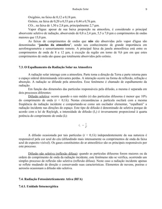 Radiação Solar                                            9

       Oxigênio, na faixa de 0,12 a 0,18 µm.
       Ozônio, na faixa de 0,20 a 0,33 µm e 0,44 a 0,76 µm.
       CO2 , na faixa de 1,50 a 2,8 µm, principalmente 2,7 µm.
       Vapor d'água: apesar de sua baixa proporção na atmosfera, é considerado o principal
absorvente seletivo de radiação, absorvendo de 0,8 a 2,4 µm, 5,5 a 7,0 µm e comprimentos de ondas
maiores que 15,0 µm.
       As faixas de comprimentos de ondas que não são absorvidas pelo vapor d'água são
denominadas “janelas da atmosfera”, sendo seu conhecimento de grande importância em
aerofotogrametria e sensoriamento remoto. A principal faixa da janela atmosférica está entre os
comprimentos de onda de 8 a 12 µm, à exceção da região em torno de 9,6 µm em que estes
comprimentos de onda são quase que totalmente absorvidos pelo ozônio.


7.3. O Espalhamento da Radiação Solar na Atmosfera

       A radiação solar interage com a atmosfera. Parte toma a direção da Terra e parte retorna para
o espaço sideral determinando relevantes perdas. A interação ocorre na forma de reflexão, refração e
absorção. A radiação se difunde pela atmosfera. Esse fenômeno é chamado de espalhamento da
radiação.
       Em função das dimensões das partículas responsáveis pela difusão, a mesma é separada em
dois processos diferentes:
       Difusão seletiva: ocorre quando o raio médio (r) das partículas difusoras é menor que 10%
do comprimento de onda (r < 0,1λ). Nestas circunstâncias a partícula oscilará com a mesma
freqüência da radiação incidente e comportando-se como um oscilador elementar, “espalhará” a
radiação incidente nas direções do espaço. Este tipo de difusão é denominado de seletiva porque de
acordo com a lei de Rayleigh, a intensidade de difusão (I λ) é inversamente proporcional à quarta
potência do comprimento de onda (λ):

                                                        1
                                               Iλ   =
                                                        λ4


        A difusão ocasionada por tais partículas (r < 0,1λ) independentemente da sua natureza é
responsável pela cor azul do céu (difundindo mais intensamente os comprimentos de onda da faixa
azul do espectro visível). Os gases constituintes do ar atmosférico são os principais responsáveis por
este processo.

        Difusão não seletiva (reflexão difusa): quando as partículas difusoras forem maiores ou da
ordem do comprimento de onda da radiação incidente, este fenômeno não se verifica, ocorrendo um
simples processo de reflexão não seletiva (reflexão difusa). Neste caso a radiação incidente apenas
se reflete mudando de direção e conservando suas características. Elementos de nuvens, poeiras e
aerosóis ocasionam a difusão não seletiva.


7.4. Radiação Fotossinteticamente Ativa (RFA)

7.4.1. Unidade fotoenergética
 