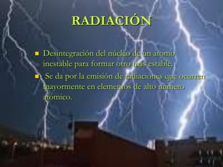 RADIACIÓN

   Desintegración del núcleo de un átomo
    inestable para formar otro más estable.
    Se da por la emisión de radiaciones que ocurren
    mayormente en elementos de alto número
    atómico.
 
