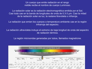 Un cuerpo que emite radiación en el rango  visible recibe el nombre de cuerpo Luminoso. La radiación solar es la radiación electromagnética emitida por el Sol. Casi toda cae en la banda de longitudes de onda  de 0.3-3 µm. Casi la mitad de la radiación solar es luz, la restane ltravioleta o infraroja. La radiación que emien los cuerpos a temperatura ambiente cae en la región infrarroja del espectro. La radiación ultravioleta incluye el extremo de baja longitud de onda del espectro de radiación térmica. La región microondas generadas por tubos, llamados magnetrone. 