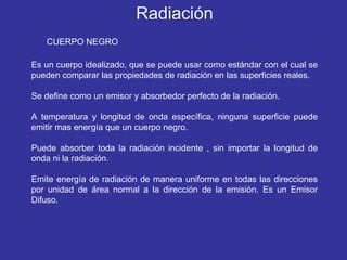 CUERPO NEGRO Es un cuerpo idealizado, que se puede usar como estándar con el cual se pueden comparar las propiedades de radiación en las superficies reales.  Se define como un emisor y absorbedor perfecto de la radiación. A temperatura y longitud de onda específica, ninguna superficie puede emitir mas energía que un cuerpo negro. Puede absorber toda la radiación incidente , sin importar la longitud de onda ni la radiación. Emite energía de radiación de manera uniforme en todas las direcciones por unidad de área normal a la dirección de la emisión. Es un Emisor Difuso.  Radiación 