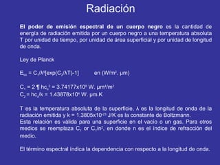 El poder de emisión espectral de un cuerpo negro  es la cantidad de energía de radiación emitida por un cuerpo negro a una temperatura absoluta T por unidad de tiempo, por unidad de área superficial y por unidad de longitud de onda. Ley de Planck E b λ  = C 1 / λ 5 [exp(C 2 / λ T)-1]  en (W/m 2 .  µ m) C 1  = 2  ¶   hc o 2  = 3.74177x10 8  W.  µ m 4 /m 2 C 2  = hc o /k = 1.43878x10 4  W.  µ m.K T es la temperatura absoluta de la superficie,  λ  es la longitud de onda de la radiación emitida y k = 1.3805x10 -23  J/K es la constante de Boltzmann. Esta relación es válida para una superficie en el vacío o un gas. Para otros medios se reemplaza C 1  or C 1 /n 2 , en donde n es el índice de refracción del medio. El término espectral índica la dependencia con respecto a la longitud de onda. Radiación 