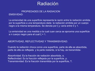 EMISIVIDAD: La emisividad de una superficie representa la razón entre la radiación emitida por la superficie a una temperatura dada  la radiación emitida por un cuerpo negro a la misma temperatura. Se denota por  ξ  y varía entre 0 y 1. La emisividad es una medida a la cual cuan cerca se aproxma una superficie a n cuerpo negro para el cual  ξ  = 1. PROPIEDADES DE LA RADIACION ABORTIVIDAD, REFLECTIVIDAD Y TRANSMISIVIDAD: Cuando la radiación choca conra una superficie, parte de ella es absorbida, parte de ella es reflejada  y la parte restante, si la hay, es transmitida- Absortividad: Es la fracción de radiación absorbida,  α . Reflectividad: Es la fracción reflejada por la superficie,  ρ . Transmisividad: Es la fracción transmitida por la superficie,  Ƭ . Radiación 