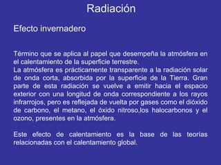 Efecto invernadero Término que se aplica al papel que desempeña la atmósfera en el calentamiento de la superficie terrestre.  La atmósfera es prácticamente transparente a la radiación solar de onda corta, absorbida por la superficie de la Tierra. Gran parte de esta radiación se vuelve a emitir hacia el espacio exterior con una longitud de onda correspondiente a los rayos infrarrojos, pero es reflejada de vuelta por gases como el dióxido de carbono, el metano, el óxido nitroso,los halocarbonos y el ozono, presentes en la atmósfera.  Este efecto de calentamiento es la base de las teorías relacionadas con el calentamiento global. Radiación 