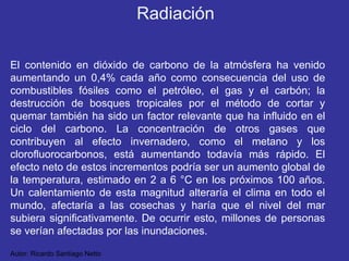 El contenido en dióxido de carbono de la atmósfera ha venido aumentando un 0,4% cada año como consecuencia del uso de combustibles fósiles como el petróleo, el gas y el carbón; la destrucción de bosques tropicales por el método de cortar y quemar también ha sido un factor relevante que ha influido en el ciclo del carbono. La concentración de otros gases que contribuyen al efecto invernadero, como el metano y los clorofluorocarbonos, está aumentando todavía más rápido. El efecto neto de estos incrementos podría ser un aumento global de la temperatura, estimado en 2 a 6 °C en los próximos 100 años. Un calentamiento de esta magnitud alteraría el clima en todo el mundo, afectaría a las cosechas y haría que el nivel del mar subiera significativamente. De ocurrir esto, millones de personas se verían afectadas por las inundaciones. Autor: Ricardo Santiago Netto Radiación 