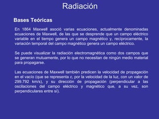 Bases Teóricas En 1864 Maxwell asoció varias ecuaciones, actualmente denominadas ecuaciones de Maxwell, de las que se desprende que un campo eléctrico variable en el tiempo genera un campo magnético y, recíprocamente, la variación temporal del campo magnético genera un campo eléctrico.  Se puede visualizar la radiación electromagnética como dos campos que se generan mutuamente, por lo que no necesitan de ningún medio material para propagarse.  Las ecuaciones de Maxwell también predicen la velocidad de propagación en el vacío (que se representa  c , por la velocidad de la luz, con un valor de 299.792 km/s), y su dirección de propagación (perpendicular a las oscilaciones del campo eléctrico y magnético que, a su vez, son perpendiculares entre sí). Radiación 