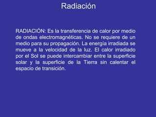 RADIACIÓN: Es la transferencia de calor por medio de ondas electromagnéticas. No se requiere de un medio para su propagación. La energía irradiada se mueve a la velocidad de la luz. El calor irradiado por el Sol se puede intercambiar entre la superficie solar y la superficie de la Tierra sin calentar el espacio de transición. Radiación 