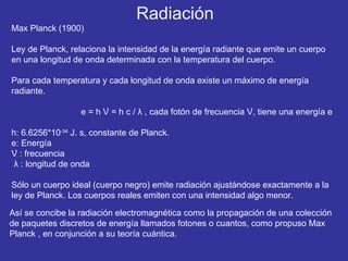Max Planck (1900) Ley de Planck, relaciona la intensidad de la energía radiante que emite un cuerpo en una longitud de onda determinada con la temperatura del cuerpo.  Para cada temperatura y cada longitud de onda existe un máximo de energía radiante.  e = h  Ʋ = h c /  λ  , cada fotón de frecuencia  Ʋ, tiene una energía e h: 6.6256*10 -34  J. s, constante de Planck. e: Energía Ʋ  : frecuencia λ  : longitud de onda Sólo un cuerpo ideal (cuerpo negro) emite radiación ajustándose exactamente a la ley de Planck. Los cuerpos reales emiten con una intensidad algo menor. Así se concibe la radiación electromagnética como la propagación de una colección  de paquetes discretos de energía llamados fotones o cuantos, como propuso Max Planck , en  conjunción  a su teoría cuántica. Radiación 
