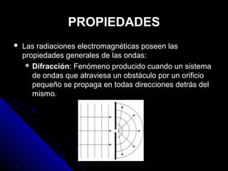 PROPIEDADES
   Las radiaciones electromagnéticas poseen las
    propiedades generales de las ondas:
      Difracción: Fenómeno producido cuando un sistema
       de ondas que atraviesa un obstáculo por un orificio
       pequeño se propaga en todas direcciones detrás del
       mismo.
 
