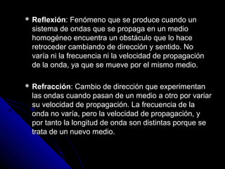 Reflexión:   Fenómeno que se produce cuando un
 sistema de ondas que se propaga en un medio
 homogéneo encuentra un obstáculo que lo hace
 retroceder cambiando de dirección y sentido. No
 varía ni la frecuencia ni la velocidad de propagación
 de la onda, ya que se mueve por el mismo medio.

 Refracción:  Cambio de dirección que experimentan
 las ondas cuando pasan de un medio a otro por variar
 su velocidad de propagación. La frecuencia de la
 onda no varía, pero la velocidad de propagación, y
 por tanto la longitud de onda son distintas porque se
 trata de un nuevo medio.
 
