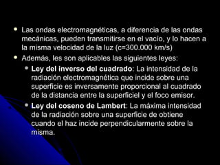   Las ondas electromagnéticas, a diferencia de las ondas
    mecánicas, pueden transmitirse en el vacío, y lo hacen a
    la misma velocidad de la luz (c=300.000 km/s)
   Además, les son aplicables las siguientes leyes:
      Ley del inverso del cuadrado: La intensidad de la
       radiación electromagnética que incide sobre una
       superficie es inversamente proporcional al cuadrado
       de la distancia entre la superficiel y el foco emisor.
      Ley del coseno de Lambert: La máxima intensidad
       de la radiación sobre una superficie de obtiene
       cuando el haz incide perpendicularmente sobre la
       misma.
 