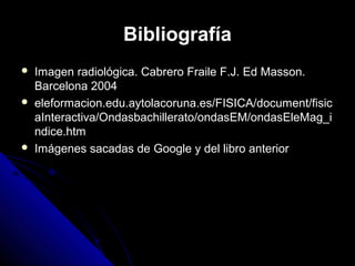 Bibliografía
   Imagen radiológica. Cabrero Fraile F.J. Ed Masson.
    Barcelona 2004
   eleformacion.edu.aytolacoruna.es/FISICA/document/fisic
    aInteractiva/Ondasbachillerato/ondasEM/ondasEleMag_i
    ndice.htm
   Imágenes sacadas de Google y del libro anterior
 