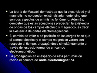    La teoría de Maxwell demostraba que la electricidad y el
    magnetismo no pueden existir aisladamente, sino que
    son dos aspectos de un mismo fenómeno. Además,
    demostró que estas ecuaciones predecían la existencia
    de ondas de los campos eléctrico y magnético, es decir
    la existencia de ondas electromagnéticas.
   El cambio de valor o de posición de las cargas hace que
    el campo eléctrico y el campo magnético varíen con
    respecto al tiempo, propagándose simultáneamente a
    través del espacio formando un campo
    electromagnético.
   La propagación en el espacio de esta perturbación
    recibe el nombre de onda electromagnética.
 