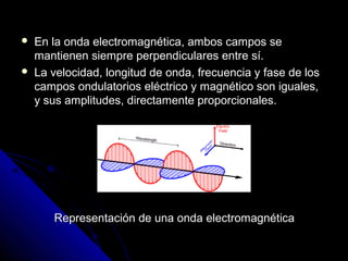    En la onda electromagnética, ambos campos se
    mantienen siempre perpendiculares entre sí.
   La velocidad, longitud de onda, frecuencia y fase de los
    campos ondulatorios eléctrico y magnético son iguales,
    y sus amplitudes, directamente proporcionales.




       Representación de una onda electromagnética
 