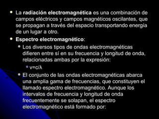    La radiación electromagnética es una combinación de
    campos eléctricos y campos magnéticos oscilantes, que
    se propagan a través del espacio transportando energía
    de un lugar a otro.
   Espectro electromagnético:
      Los diversos tipos de ondas electromagnéticas
       difieren entre sí en su frecuencia y longitud de onda,
       relacionadas ambas por la expresión:
         v=c/λ
      El conjunto de las ondas electromagnéticas abarca
       una amplia gama de frecuencias, que constituyen el
       llamado espectro electromagnético. Aunque los
       intervalos de frecuencia y longitud de onda
       frecuentemente se solapan, el espectro
       electromagnético está formado por:
 