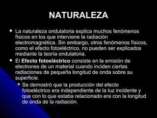 NATURALEZA
   La naturaleza ondulatoria explica muchos fenómenos
    físicos en los que interviene la radiación
    electromagnética. Sin embargo, otros fenómenos físicos,
    como el efecto fotoeléctrico, no pueden ser explicados
    mediante la teoría ondulatoria.
   El Efecto fotoeléctrico consiste en la emisión de
    electrones de un material cuando inciden ciertas
    radiaciones de pequeña longitud de onda sobre su
    superficie.
      Se demostró que la producción del efecto
        fotoeléctrico era independiente de la luz incidente y
        que con lo que estaba relacionado era con la longitud
        de onda de la radiación.
 