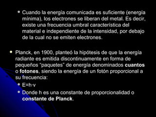  Cuando   la energía comunicada es suficiente (energía
      mínima), los electrones se liberan del metal. Es decir,
      existe una frecuencia umbral característica del
      material e independiente de la intensidad, por debajo
      de la cual no se emiten electrones.

   Planck, en 1900, planteó la hipótesis de que la energía
    radiante es emitida discontinuamente en forma de
    pequeños “paquetes” de energía denominados cuantos
    o fotones, siendo la energía de un fotón proporcional a
    su frecuencia:
      E=h∙v
      Donde h es una constante de proporcionalidad o
       constante de Planck.
 