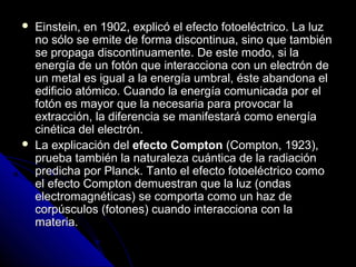    Einstein, en 1902, explicó el efecto fotoeléctrico. La luz
    no sólo se emite de forma discontinua, sino que también
    se propaga discontinuamente. De este modo, si la
    energía de un fotón que interacciona con un electrón de
    un metal es igual a la energía umbral, éste abandona el
    edificio atómico. Cuando la energía comunicada por el
    fotón es mayor que la necesaria para provocar la
    extracción, la diferencia se manifestará como energía
    cinética del electrón.
   La explicación del efecto Compton (Compton, 1923),
    prueba también la naturaleza cuántica de la radiación
    predicha por Planck. Tanto el efecto fotoeléctrico como
    el efecto Compton demuestran que la luz (ondas
    electromagnéticas) se comporta como un haz de
    corpúsculos (fotones) cuando interacciona con la
    materia.
 