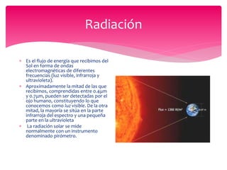 Radiación
 Es el flujo de energía que recibimos del
Sol en forma de ondas
electromagnéticas de diferentes
frecuencias (luz visible, infrarroja y
ultravioleta).
 Aproximadamente la mitad de las que
recibimos, comprendidas entre 0.4μm
y 0.7μm, pueden ser detectadas por el
ojo humano, constituyendo lo que
conocemos como luz visible. De la otra
mitad, la mayoría se sitúa en la parte
infrarroja del espectro y una pequeña
parte en la ultravioleta
 La radiación solar se mide
normalmente con un instrumento
denominado pirómetro.
 