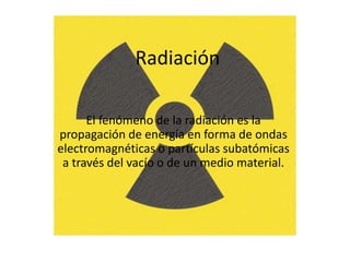 Radiación
El fenómeno de la radiación es la
propagación de energía en forma de ondas
electromagnéticas o partículas subatómicas
a través del vacío o de un medio material.
 