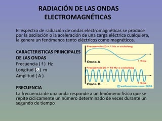 RADIACIÓN DE LAS ONDAS
            ELECTROMAGNÉTICAS
El espectro de radiación de ondas electromagnéticas se produce
por la oscilación o la aceleración de una carga eléctrica cualquiera,
la genera un fenómenos tanto eléctricos como magnéticos.

CARACTERISTICAS PRINCIPALES
DE LAS ONDAS
Frecuencia ( f ) Hz
Longitud ( ) m
Amplitud ( A )

FRECUENCIA
La frecuencia de una onda responde a un fenómeno físico que se
repite cíclicamente un número determinado de veces durante un
segundo de tiempo
 