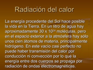 Radiación del calor
La energía procedente del Sol hace posible
la vida en la Tierra. En un litro de agua hay
aproximadamente 30 x 1024 moléculas, pero
en el espacio exterior a la atmósfera hay sólo
unos cien átomos de materia, principalmente
hidrógeno. En este vacío casi perfecto no
puede haber transmisión del calor por
conducción ni convección por lo que la
energía entre dos cuerpos se propaga por
radiación de ondas electromagnéticas.
 