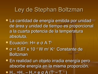 Ley de Stephan Boltzman
   La cantidad de energía emitida por unidad
    de área y unidad de tiempo es proporcional
    a la cuarta potencia de la temperatura
    absoluta.
   Ecuación: H= e σ A T4
   σ = 5,67 x 10 -8 W m-2 K-4 Constante de
    Boltzman
   En realidad un objeto irradia energía pero
    absorbe energía en la misma proporción.
   H =H – H = e σ A (T4 – T 4 )
 