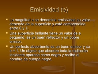 Emisividad (e)
   La magnitud e se denomina emisividad su valor
    depende de la superficie y está comprendido
    entre 0 y 1.
   Una superficie brillante tiene un valor de e
    pequeño, es un buen reflector y un pobre
    emisor.
   Un perfecto absorbente es un buen emisor y su
    e = 1. Un objeto que absorbe toda la radiación
    incidente aparece como negro y recibe el
    nombre de cuerpo negro.
 