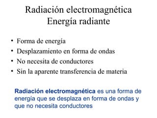 Radiación electromagnética
            Energía radiante
•   Forma de energía
•   Desplazamiento en forma de ondas
•   No necesita de conductores
•   Sin la aparente transferencia de materia

    Radiación electromagnética es una forma de
    energía que se desplaza en forma de ondas y
    que no necesita conductores
 