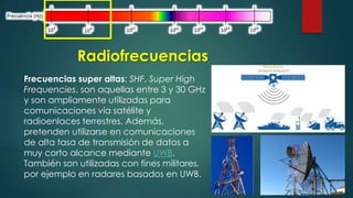 Radiofrecuencias 
Frecuencias super altas: SHF, Super High 
Frequencies, son aquellas entre 3 y 30 GHz 
y son ampliamente utilizadas para 
comunicaciones vía satélite y 
radioenlaces terrestres. Además, 
pretenden utilizarse en comunicaciones 
de alta tasa de transmisión de datos a 
muy corto alcance mediante UWB. 
También son utilizadas con fines militares, 
por ejemplo en radares basados en UWB. 
 