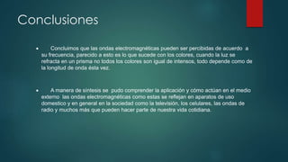 Conclusiones 
 Concluimos que las ondas electromagnéticas pueden ser percibidas de acuerdo a 
su frecuencia, parecido a esto es lo que sucede con los colores, cuando la luz se 
refracta en un prisma no todos los colores son igual de intensos, todo depende como de 
la longitud de onda ésta vez. 
 A manera de síntesis se pudo comprender la aplicación y cómo actúan en el medio 
externo las ondas electromagnéticas como estas se reflejan en aparatos de uso 
domestico y en general en la sociedad como la televisión, los celulares, las ondas de 
radio y muchos más que pueden hacer parte de nuestra vida cotidiana. 
 