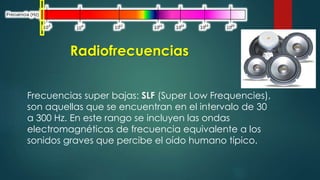 Radiofrecuencias 
Frecuencias super bajas: SLF (Super Low Frequencies), 
son aquellas que se encuentran en el intervalo de 30 
a 300 Hz. En este rango se incluyen las ondas 
electromagnéticas de frecuencia equivalente a los 
sonidos graves que percibe el oído humano típico. 
 
