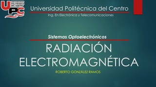 Universidad Politécnica del Centro 
Ing. En Electrónica y Telecomunicaciones 
Sistemas Optoelectrónicos 
RADIACIÓN 
ELECTROMAGNÉTICA 
ROBERTO GONZÁLEZ RAMOS 
 