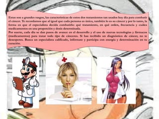 Estas son a grandes rasgos, las características de estos dos tratamientos tan usados hoy día para combatir
el cáncer. Te recordamos que al igual que cada persona es única, también lo es su cáncer y por lo tanto, la
forma en que el especialista decida combatirlo: qué tratamiento, en qué orden, frecuencia y cuáles
medicamentos en una proporción y dosis determinada.
Por suerte, cada día se dan pasos de avance en el desarrollo y el uso de nuevas tecnologías y fármacos
(medicamentos) para tratar todo tipo de cánceres. Si has recibido un diagnóstico de cáncer, no te
desesperes. Busca un especialista calificado, infórmate y participa con energía y determinación en tu
curación.
 