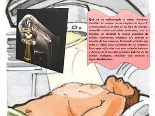 Qué es la radioterapia y cómo funciona:
También se conoce como terapia con rayos X,
o irradiación) es el uso de un tipo de energía,
conocida como radiación ionizante, con el
objetivo de destruir la mayor cantidad de
células cancerosas, eliminar y/o reducir el
tamaño de los tumores, limitando el daño que
sufre el tejido sano alrededor de los mismos.
Los rayos aplicados con este método lesionan
y destruyen el material genético (ADN) de las
células malignas, evitando que crezcan y
sigan dividiéndose.
 