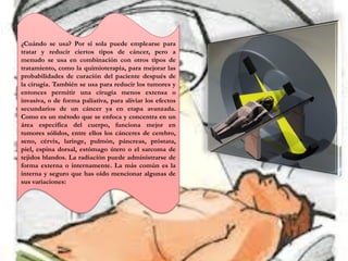 ¿Cuándo se usa? Por si sola puede emplearse para
tratar y reducir ciertos tipos de cáncer, pero a
menudo se usa en combinación con otros tipos de
tratamiento, como la quimioterapia, para mejorar las
probabilidades de curación del paciente después de
la cirugía. También se usa para reducir los tumores y
entonces permitir una cirugía menos extensa o
invasiva, o de forma paliativa, para aliviar los efectos
secundarios de un cáncer ya en etapa avanzada.
Como es un método que se enfoca y concentra en un
área específica del cuerpo, funciona mejor en
tumores sólidos, entre ellos los cánceres de cerebro,
seno, cérvix, laringe, pulmón, páncreas, próstata,
piel, espina dorsal, estómago útero o el sarcoma de
tejidos blandos. La radiación puede administrarse de
forma externa o internamente. La más común es la
interna y seguro que has oído mencionar algunas de
sus variaciones:
 