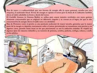 Haz de rayos x o radioactividad: que son fotones de energía alfa (o rayos gamma), creados por una
máquina, el acelerador lineal. El haz de energía se apunta al tumor pero la dosis de la radiación también
afecta al tejido saludable en frente y detrás del tumor.
El Cuchillo Gamma (o Gamma Knife): se utiliza para atacar tumores cerebrales con rayos gamma
altamente concentrados que se originan en diferentes ángulos y se cruzan en el lugar, sin que la alta
concentración de energía afecte el tejido sano a su alrededor.
Haz de Protones: como el protón es una partícula molecular de mayor tamaño, garantiza que la mayor
parte de la energía se deposite exactamente sobre el tumor, permitiendo un tratamiento más preciso y, en
algunos casos, permite tratar áreas en las que previamente se usó la radiación estándar. Se emplea en
algunos tipos de cánceres infantiles y en tumores de próstata, cerebro, pulmón, esófago, cabeza y cuello
en los adultos.
 